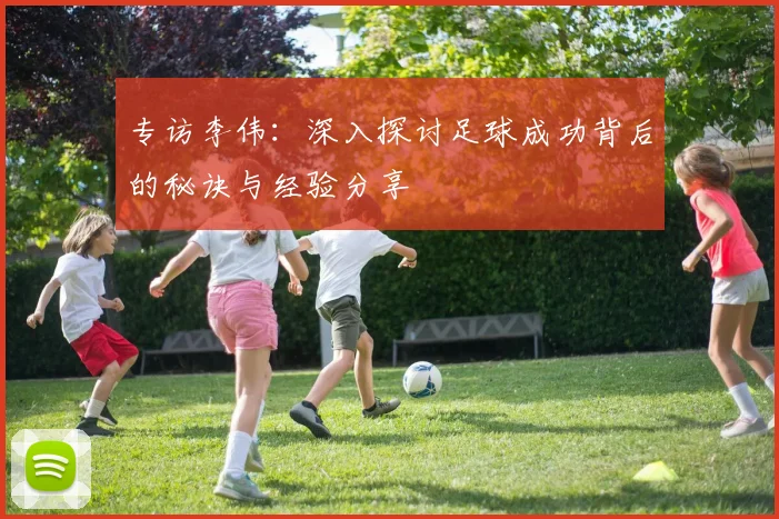 专访李伟：深入探讨足球成功背后的秘诀与经验分享