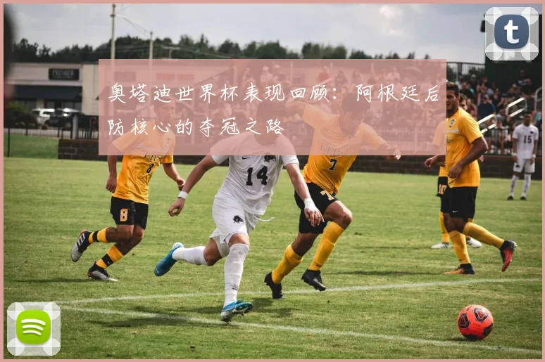 奥塔迪世界杯表现回顾：阿根廷后防核心的夺冠之路