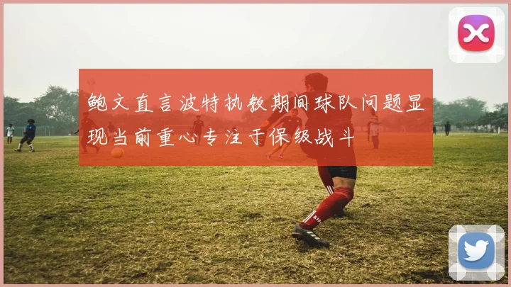 鲍文直言波特执教期间球队问题显现当前重心专注于保级战斗