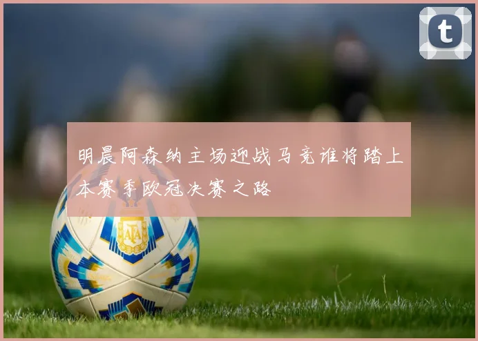 明晨阿森纳主场迎战马竞谁将踏上本赛季欧冠决赛之路