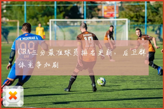 CBA三分最准球员排名更新，后卫群体竞争加剧