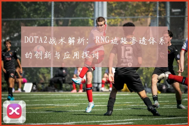 DOTA2战术解析：RNG边路渗透体系的创新与应用探讨