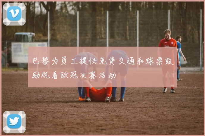 巴黎为员工提供免费交通和球票鼓励观看欧冠决赛活动