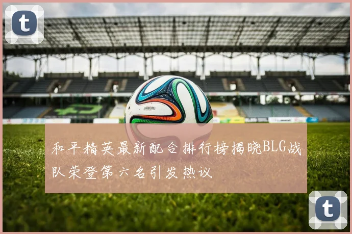 和平精英最新配合排行榜揭晓BLG战队荣登第六名引发热议